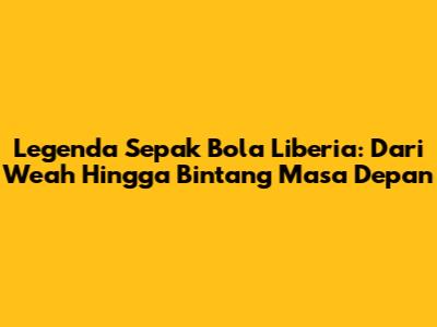 Legenda Sepak Bola Liberia: Dari Weah Hingga Bintang Masa Depan